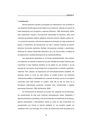 Capítulo 4
72
1. Introducción
Muchos alimentos naturales o procesados son dispersiones o han consistido en
una dispersión durante alguna de las etapas de su producción. Además, la mayoría de
estas dispersiones son emulsiones y espumas (Dickinson, 1992; McClements, 2005).
Esta dispersiones incluyen a formulaciones tradicionales de alimentos, tales como
productos de panadería, bollería, pastelería, productos cárnicos, helados, postres, etc.,
o a nuevas formulaciones, entre las que destacan los alimentos con bajo contenido de
grasas e instantáneos, las formulaciones con bajo o elevado contenido de alcohol,
alimentos funcionales (alimentos infantiles, formulaciones enterales o parenterales,
alimentos con valores nutricionales específicos, etc.), etc. Por los tanto, el análisis de
las dispersiones o coloides alimentarios es de importancia práctica.
Las dispersiones alimentarias no se forman espontáneamente. Para producir
una dispersión se requiere el aporte de una gran cantidad de energía mecánica para
incrementar el área interfacial alrededor de las gotitas de una emulsión o de las
burbujas de una espuma. Esta energía libre es proporcional a la tensión superficial o
interfacial. Pero, además, las dispersiones son termodinámicamente inestables. Sin
embargo, desde un punto de vista práctico es posible producir una dispersión
cinéticamente estable (o metaestable) por un periodo de tiempo, que es el que exige el
consumidor para cada producto en cuestión. Para ello se han de incluir en la
formulación determinadas sustancias conocidas como emulsionantes o agentes
espumantes (Dickinson, 1992; McClements, 2005).
En formulaciones de alimentos se incluyen dos categorías de emulsionantes:
los emulsionantes de bajo peso molecular (principalmente lípidos, fosfolípidos y
algunos tensioactivos permitidos) y las macromoléculas (principalmente las proteínas y
algunos polisacáridos o hidrocoloides). Desde un punto de vista fundamental, los
emulsionantes que forman la película interfacial en una emulsión pueden ser
modelados como una monocapa. Por lo tanto, las interacciones entre las gotitas de la
 