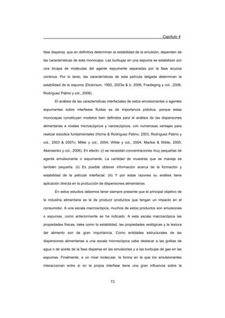Capítulo 4
73
fase dispersa, que en definitiva determinan la estabilidad de la emulsión, dependen de
las características de esta monocapa. Las burbujas en una espuma se estabilizan por
una bicapa de moléculas del agente espumante separadas por la fase acuosa
continua. Por lo tanto, las características de esta película delgada determinan la
estabilidad de la espuma (Dickinson, 1992, 2003a  b, 2006; Foedeging y col., 2006;
Rodríguez Patino y col., 2008).
El análisis de las características interfaciales de estos emulsionantes o agentes
espumantes sobre interfases fluidas es de importancia práctica, porque estas
monocapas constituyen modelos bien definidos para el análisis de las dispersiones
alimentarias a niveles microscópicos y nanoscópicos, con numerosas ventajes para
realizar estudios fundamentales (Horne  Rodríguez Patino, 2003; Rodríguez Patino y
col., 2003  2007c; Miller y col., 2004; Wilde y col., 2004; Mackie  Wilde, 2005;
Akensenko y col., 2006). En efecto: (i) se necesitan concentraciones muy pequeñas de
agente emulsionante o espumante. La cantidad de muestras que se maneja es
también pequeña. (ii) Es posible obtener información acerca de la formación y
estabilidad de la película interfacial. (iii) Y por estas razones su análisis tiene
aplicación directa en la producción de dispersiones alimentarias.
En estos estudios debemos tener siempre presente que el principal objetivo de
la industria alimentaria es la de producir productos que tengan un impacto en el
consumidor. A una escala macroscópica, muchos de estos productos son emulsiones
o espumas, como anteriormente se ha indicado. A esta escala macroscópica las
propiedades físicas, tales como la estabilidad, las propiedades reológicas y la textura
del alimento son de gran importancia. Como entidades estructurales de las
dispersiones alimentarias a una escala microscópica cabe destacar a las gotitas de
agua o de aceite de la fase dispersa en las emulsiones y a las burbujas de gas en las
espumas. Finalmente, a un nivel molecular, la forma en la que los emulsionantes
interaccionan entre sí en la propia interfase tiene una gran influencia sobre la
 