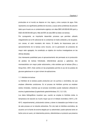 Capítulo 1
2
producidas en el mundo se dispone en ríos, lagos y otros cuerpos de agua. Esto
representa una significativa pérdida de recursos y causa serios problemas de polución
dado que el suero es un contaminante orgánico con altas DBO (40.000-60.000 ppm) y
DQO (50.000-80.000 ppm). Más del 90% de esta DBO se debe a la lactosa.
Por consiguiente, es importante desarrollar procesos que permitan utilizarlo
integralmente con el fin adicional de no contaminar el medio ambiente y de recuperar,
con creces, el valor monetario del mismo. El diseño de bioprocesos para el
aprovechamiento de la lactosa como recurso, con la generación de productos de
mayor valor agregado, ha constituido un objetivo de muchos investigadores en las
últimas décadas.
Una interesante posibilidad para el aprovechamiento del permeado es la producción
de jarabes de lactosa hidrolizada, obteniéndose glucosa y galactosa, dos
monosacáridos con mayor poder edulcorante y más solubles que la lactosa (Zhou y
Dong-Chen, 2001). Este cambio en las propiedades permite el uso de los jarabes de
glucosa–galactosa en un gran número de aplicaciones.
1.1. Hidrólisis de lactosa
La hidrólisis de la lactosa puede producirse por vía química o enzimática, las que
emplean diferentes condiciones. En el proceso de hidrólisis química se emplean
ácidos minerales, mientras que el proceso enzimático puede realizarse utilizando la
enzima E-galactosidasa (E-galactósido galactohidrolasa, E.C. 3.2.1.23).
Los datos bibliográficos muestran que, cuando se emplea la hidrólisis ácida, la
temperatura de reacción es mucho mayor que en el método enzimático (150qC y 30-
40qC, respectivamente), produciendo colores y olores no deseados que limitan el uso
de este proceso en la industria alimenticia. Por otro lado la hidrólisis enzimática, de
acuerdo con la fuente de enzima elegida por su selectividad, puede aplicarse tanto en
leche como en suero, sin tratamientos previos, obteniéndose un producto que preserva
 