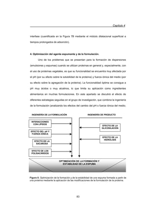 Capítulo 4
83
EFECTO DEL pH Y
FUERZA IÓNICA
EFECTO DE LA
HIDRÓLISIS
EFECTO DE LA
GLICOSILACIÓN
EFECTO DE LOS
POLISACÁRIDOS
INTERACCIONES
CON LÍPIDOS
EFECTO DE LA
SACAROSA
OPTIMIZACIÓN DE LA FORMACIÓN Y
ESTABILIDAD DE LA ESPUMA
INGENIERÍA DE LA FORMULACIÓN INGENIERÍA DE PRODUCTO
Figura 8. Optimización de la formación y de la estabilidad de una espuma formada a partir de
una proteína mediante la aplicación de las modificaciones de la formulación de la proteína.
interfase (cuantificada en la Figura 7B mediante el módulo dilatacional superficial a
tiempos prolongados de adsorción).
4. Optimización del agente espumante y de la formulación.
Uno de los problemas que se presentan para la formación de dispersiones
(emulsiones y espumas) cuando se utilizan proteínas en general y, especialmente, con
el uso de proteínas vegetales, es que su funcionalidad se encuentra muy afectada por
el pH (por su efecto sobre la solubilidad de la proteína) y fuerza iónica del medio (por
su efecto sobre la agregación de la proteína). La funcionalidad óptima se consigue a
pH muy ácidos o muy alcalinos, lo que limita su aplicación como ingredientes
alimentarios en muchas formulaciones. En este apartado se discutirá el efecto de
diferentes estrategias seguidas en el grupo de investigación, que combina la ingeniería
de la formulación (analizando los efectos del cambio del pH o fuerza iónica del medio,
 