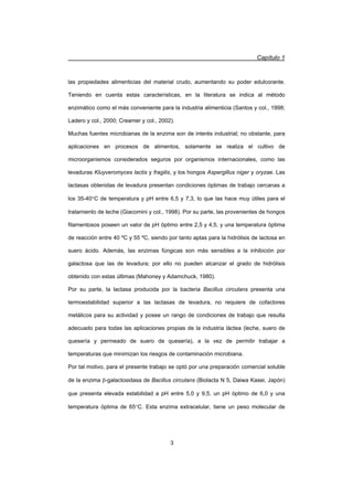 Capítulo 1
3
las propiedades alimenticias del material crudo, aumentando su poder edulcorante.
Teniendo en cuenta estas características, en la literatura se indica al método
enzimático como el más conveniente para la industria alimenticia (Santos y col., 1998;
Ladero y col., 2000; Creamer y col., 2002).
Muchas fuentes microbianas de la enzima son de interés industrial; no obstante, para
aplicaciones en procesos de alimentos, solamente se realiza el cultivo de
microorganismos considerados seguros por organismos internacionales, como las
levaduras Kluyveromyces lactis y fragilis, y los hongos Aspergillus niger y oryzae. Las
lactasas obtenidas de levadura presentan condiciones óptimas de trabajo cercanas a
los 35-40qC de temperatura y pH entre 6,5 y 7,3, lo que las hace muy útiles para el
tratamiento de leche (Giacomini y col., 1998). Por su parte, las provenientes de hongos
filamentosos poseen un valor de pH óptimo entre 2,5 y 4,5, y una temperatura óptima
de reacción entre 40 ºC y 55 ºC, siendo por tanto aptas para la hidrólisis de lactosa en
suero ácido. Además, las enzimas fúngicas son más sensibles a la inhibición por
galactosa que las de levadura; por ello no pueden alcanzar el grado de hidrólisis
obtenido con estas últimas (Mahoney y Adamchuck, 1980).
Por su parte, la lactasa producida por la bacteria Bacillus circulans presenta una
termoestabilidad superior a las lactasas de levadura, no requiere de cofactores
metálicos para su actividad y posee un rango de condiciones de trabajo que resulta
adecuado para todas las aplicaciones propias de la industria láctea (leche, suero de
quesería y permeado de suero de quesería), a la vez de permitir trabajar a
temperaturas que minimizan los riesgos de contaminación microbiana.
Por tal motivo, para el presente trabajo se optó por una preparación comercial soluble
de la enzima E-galactosidasa de Bacillus circulans (Biolacta N 5, Daiwa Kasei, Japón)
que presenta elevada estabilidad a pH entre 5,0 y 9,5, un pH óptimo de 6,0 y una
temperatura óptima de 65qC. Esta enzima extracelular, tiene un peso molecular de
 
