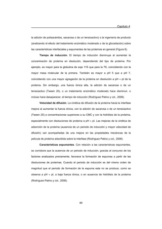 Capítulo 4
84
la adición de polisacáridos, sacarosa o de un tensioactivo) o la ingeniería de producto
(analizando el efecto del tratamiento enzimático moderado o de la glicosilación) sobre
las características interfaciales y espumantes de las proteínas en general (Figura 8).
Tiempo de inducción. El tiempo de inducción disminuye al aumentar la
concentración de proteína en disolución, dependiendo del tipo de proteína. Por
ejemplo, es mayor para la globulina de soja 11S que para la 7S, coincidiendo con la
mayor masa molecular de la primera. También es mayor a pH 5 que a pH 7,
coincidiendo con una mayor agregación de la proteína en disolución a pH | pI de la
proteína. Sin embargo, una fuerza iónica alta, la adición de sacarosa o de un
tensioactivo (Tween 20), o un tratamiento enzimático moderado hace disminuir, o
incluso hace desaparecer, el tiempo de inducción (Rodríguez Patino y col., 2008).
Velocidad de difusión. La cinética de difusión de la proteína hacia la interfase
mejora al aumentar la fuerza iónica, con la adición de sacarosa o de un tensioactivo
(Tween 20) a concentraciones superiores a su CMC y con la hidrólisis de la proteína,
especialmente con disoluciones de proteína a pH | pI. Las mejoras de la cinética de
adsorción de la proteína (ausencia de un periodo de inducción y mayor velocidad de
difusión) van acompañadas de una mejora en las propiedades mecánicas de la
película de proteína adsorbida sobre la interfase (Rodríguez Patino y col., 2008).
Características espumantes. Con relación a las características espumantes,
se corrobora que la ausencia de un periodo de inducción, gracias al concurso de los
factores analizados previamente, favorece la formación de espumas a partir de las
disoluciones de proteínas. Cuando el periodo de inducción es del mismo orden de
magnitud que el periodo de formación de la espuma esta no se produce, como se
observa a pH | pI, a baja fuerza iónica, o en ausencia de hidrólisis de la proteína
(Rodríguez Patino y col., 2008).
 