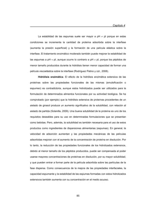 Capítulo 4
85
La estabilidad de las espumas suele ser mayor a pH z pI porque en estas
condiciones se incrementa la cantidad de proteína adsorbida sobre la interfase
(aumenta la presión superficial) y la formación de una película elástica sobre la
interfase. El tratamiento enzimático moderado también puede mejorar la estabilidad de
las espumas a pH | pI, aunque ocurre lo contrario a pH z pI, porque los péptidos de
menor tamaño producidos durante la hidrólisis tienen menor capacidad de formar una
película viscoelástica sobre la interfase (Rodríguez Patino y col., 2008).
Hidrólisis enzimática. El efecto de la hidrólisis enzimática extensiva de las
proteínas sobre las propiedades funcionales de las mismas (emulsificación o
espumeo) es contradictoria, aunque estos hidrolizados puede ser utilizados para la
formulación de determinados alimentos funcionales por su actividad biológica. Se ha
comprobado (por ejemplo) que la hidrólisis extensiva de proteínas procedentes de un
aislado de girasol produce un aumento significativo de la solubilidad, con relación al
aislado de partida (Solanilla, 2009). Una buena solubilidad de la proteína es uno de los
requisitos deseables para su uso en determinadas formulaciones que se presentan
como bebidas. Pero, además, la solubilidad es también necesaria para el uso de estos
productos como ingredientes de dispersiones alimentarias (espumas). En general, la
velocidad de adsorción aumentan y las propiedades mecánicas de las películas
adsorbidas mejoran con el aumento de la concentración de proteína en disolución. Por
lo tanto, la reducción de las propiedades funcionales de los hidrolizados extensivos,
debido al menor tamaño de los péptidos producidos, puede ser compensada al poder
usarse mayores concentraciones de proteínas en disolución, por su mayor solubilidad,
y que pueden entrar a formar parte de la película adsorbida sobre las partículas de la
fase dispersa. Como consecuencia de la mejora de las propiedades interfaciales, la
capacidad espumante y la estabilidad de las espumas formadas con estos hidrolizados
extensivos también aumenta con su concentración en el medio acuoso.
 