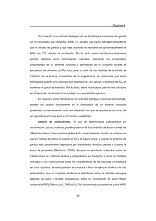 Capítulo 4
86
Con relación a la actividad biológica de los hidrolizados extensivos de girasol
se ha constatado que (Solanilla, 2009): (i) poseen una mayor actividad antioxidante
que el aislado de partida y que esta actividad se mantiene en aproximadamente el
50% tras 120 minutos de incubación. Por lo tanto, estos hidrolizados extensivos
podrían utilizarse como antioxidantes naturales, mejorando las propiedades
antioxidantes de un alimento funcional y previniendo de la oxidación durante el
procesado del alimento. (ii) Por otra parte, a partir de las medidas de actividad de
inhibición de la enzima convertidora de la angiotensina, se comprueba que estos
hidrolizados poseen una actividad anti-hipertensiva, con valores crecientes del IC50 al
aumentar el grado de hidrólisis. Por lo tanto, estos hidrolizados podrían ser utilizados
en el desarrollo de alimentos funcionales con capacidad terapéutica.
En resumen, estos hidrolizados con actividad biológica y funcional demostrada,
pueden ser usados directamente en la formulación de un alimento funcional
presentado comercialmente como una dispersión sin que se requiera el concurso de
un ingrediente adicional para su formación y estabilidad.
Adición de polisacáridos. El uso de determinados polisacáridos en
combinación con las proteínas, pueden potenciar la funcionalidad de éstas a través de
diferentes interacciones proteína-polisacárido, especialmente cuando la proteína se
usa en medios adversos en cuanto al pH o la fuerza iónica, o cuando la proteína de
partida está parcialmente degradada por tratamientos térmicos previos o durante la
etapa de procesado (Dickinson, 2003b). Aunque los resultados obtenidos sobre las
interacciones de proteínas lácteas y polisacáridos en disolución y sobre la interfase
aire-agua y sus repercusiones sobre las características de las espumas se analizará
en otros capítulos, en este apartado se mostrará a título de ejemplo el efecto de dos
polisacáridos, que no muestran tendencia a adsorberse sobre la interfase aire-agua
(alginato de sodio y lambda carragenina), sobre un concentrado de suero lácteo
comercial (WPC) (Pérez y col., 2009a  b). Se ha observado que mientras que el WPC
 