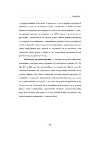 Capítulo 4
87
no posee la capacidad de formación de espuma por sí mismo, posiblemente debido al
tratamiento al que se ha sometido durante su producción, la adición de estos
polisacáridos proporciona una capacidad de formación de espuma adecuada. Es decir,
la capacidad espumante de disoluciones de WPC requiere la presencia de un
polisacárido. La estabilidad de las espumas de WPC también mejora sensiblemente
con la adición de un polisacárido y esta estabilidad aumenta con la concentración del
mismo en disolución. Es decir, la concurrencia de proteínas y polisacáridos puede ser
usada ventajosamente para optimizar la funcionalidad de la formulación. Esta
optimización puede dirigirse a través de las características superficiales de las
películas mixtas de estos biopolímeros.
Glicosilación de proteínas lácteas. Los resultados sobre las características
interfaciales y espumantes de los congujados de D-lactoglobulina y dextrano 10 y 20
kDa (D10 y D20), que han sido sometidos a una reacción de Maillard, ponen de
manifiesto la incidencia de la glicosilación sobre las propiedades funcionales de la
proteína (Solanilla, 2009). Estas propiedades funcionales dependen del tiempo de
incubación a la temperatura de glicosilación, de la presencia del dextrano y a su vez
de su peso molecular (D10 y D20) y, por último, del proceso de glicosilación y del
contacto entre los biopolímeros. Se ha constatado que la glicosilación de la proteína
tiene un efecto beneficioso sobre las propiedades interfaciales y espumantes cuando
el pH de la disolución está próximo al pI de la proteína (a pH 5). No obstante, este
efecto beneficioso desaparece o se invierte a pH z pI.
 