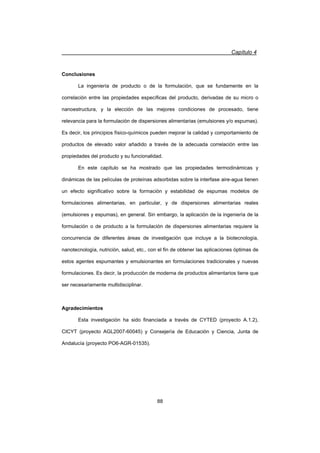 Capítulo 4
88
Conclusiones
La ingeniería de producto o de la formulación, que se fundamente en la
correlación entre las propiedades específicas del producto, derivadas de su micro o
nanoestructura, y la elección de las mejores condiciones de procesado, tiene
relevancia para la formulación de dispersiones alimentarias (emulsiones y/o espumas).
Es decir, los principios físico-químicos pueden mejorar la calidad y comportamiento de
productos de elevado valor añadido a través de la adecuada correlación entre las
propiedades del producto y su funcionalidad.
En este capítulo se ha mostrado que las propiedades termodinámicas y
dinámicas de las películas de proteínas adsorbidas sobre la interfase aire-agua tienen
un efecto significativo sobre la formación y estabilidad de espumas modelos de
formulaciones alimentarias, en particular, y de dispersiones alimentarias reales
(emulsiones y espumas), en general. Sin embargo, la aplicación de la ingeniería de la
formulación o de producto a la formulación de dispersiones alimentarias requiere la
concurrencia de diferentes áreas de investigación que incluye a la biotecnología,
nanotecnología, nutrición, salud, etc., con el fin de obtener las aplicaciones óptimas de
estos agentes espumantes y emulsionantes en formulaciones tradicionales y nuevas
formulaciones. Es decir, la producción de moderna de productos alimentarios tiene que
ser necesariamente multidisciplinar.
Agradecimientos
Esta investigación ha sido financiada a través de CYTED (proyecto A.1.2),
CICYT (proyecto AGL2007-60045) y Consejería de Educación y Ciencia, Junta de
Andalucía (proyecto PO6-AGR-01535).
 