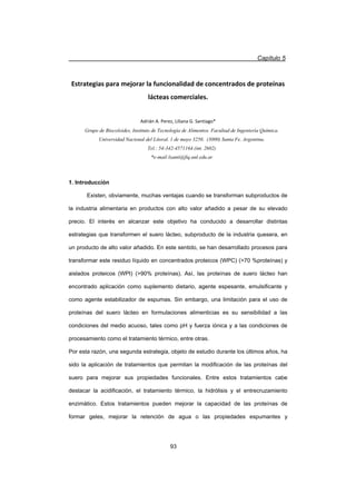 Capítulo 5
93
Estrategias para mejorar la funcionalidad de concentrados de proteínas
lácteas comerciales.
Adrián A. Perez, Liliana G. Santiago*
Grupo de Biocoloides, Instituto de Tecnología de Alimentos. Facultad de Ingeniería Química.
Universidad Nacional del Litoral. 1 de mayo 3250. (3000) Santa Fe. Argentina.
Tel.: 54-342-4571164.(int. 2602)
*e-mail:lsanti@fiq.unl.edu.ar
1. Introducción
Existen, obviamente, muchas ventajas cuando se transforman subproductos de
la industria alimentaria en productos con alto valor añadido a pesar de su elevado
precio. El interés en alcanzar este objetivo ha conducido a desarrollar distintas
estrategias que transformen el suero lácteo, subproducto de la industria quesera, en
un producto de alto valor añadido. En este sentido, se han desarrollado procesos para
transformar este residuo líquido en concentrados proteicos (WPC) (70 %proteínas) y
aislados proteicos (WPI) (90% proteínas). Así, las proteínas de suero lácteo han
encontrado aplicación como suplemento dietario, agente espesante, emulsificante y
como agente estabilizador de espumas. Sin embargo, una limitación para el uso de
proteínas del suero lácteo en formulaciones alimenticias es su sensibilidad a las
condiciones del medio acuoso, tales como pH y fuerza iónica y a las condiciones de
procesamiento como el tratamiento térmico, entre otras.
Por esta razón, una segunda estrategia, objeto de estudio durante los últimos años, ha
sido la aplicación de tratamientos que permitan la modificación de las proteínas del
suero para mejorar sus propiedades funcionales. Entre estos tratamientos cabe
destacar la acidificación, el tratamiento térmico, la hidrólisis y el entrecruzamiento
enzimático. Estos tratamientos pueden mejorar la capacidad de las proteínas de
formar geles, mejorar la retención de agua o las propiedades espumantes y
 