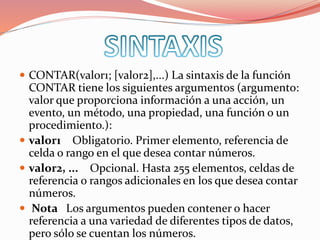  CONTAR(valor1; [valor2],...) La sintaxis de la función
CONTAR tiene los siguientes argumentos (argumento:
valor que proporciona información a una acción, un
evento, un método, una propiedad, una función o un
procedimiento.):
 valor1 Obligatorio. Primer elemento, referencia de
celda o rango en el que desea contar números.
 valor2, ... Opcional. Hasta 255 elementos, celdas de
referencia o rangos adicionales en los que desea contar
números.
 Nota Los argumentos pueden contener o hacer
referencia a una variedad de diferentes tipos de datos,
pero sólo se cuentan los números.
 