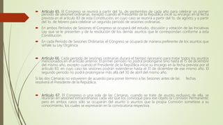  Artículo 65. El Congreso se reunirá a partir del 1o. de septiembre de cada año para celebrar un primer
periodo de sesiones ordinarias, excepto cuando el Presidente de la República inicie su encargo en la fecha
prevista en el artículo 83 de esta Constitución, en cuyo caso se reunirá a partir del 1o. de agosto; y a partir
del 1o. de febrero para celebrar un segundo periodo de sesiones ordinarias.
 En ambos Períodos de Sesiones el Congreso se ocupará del estudio, discusión y votación de las Iniciativas
Ley que se le presenten y de la resolución de los demás asuntos que le correspondan conforme a esta
Constitución.
 En cada Período de Sesiones Ordinarias el Congreso se ocupará de manera preferente de los asuntos que
señale su Ley Orgánica.
 Artículo 66. Cada período de sesiones ordinarias durará el tiempo necesario para tratar todos los asuntos
mencionados en el artículo anterior. El primer período no podrá prolongarse sino hasta el 15 de diciembre
del mismo año, excepto cuando el Presidente de la República inicie su encargo en la fecha prevista por el
artículo 83, en cuyo caso las sesiones podrán extenderse hasta el 31 de diciembre de ese mismo año. El
segundo período no podrá prolongarse más allá del 30 de abril del mismo año.
Si las dos Cámaras no estuvieren de acuerdo para poner término a las Sesiones antes de las fechas
resolverá el Presidente de la República.
 Artículo 67. El Congreso o una sola de las Cámaras, cuando se trate de asunto exclusivo de ella, se
reunirán en sesiones extraordinarias cada vez que los convoque para ese objeto la Comisión Permanente;
pero en ambos casos sólo se ocuparán del asunto o asuntos que la propia Comisión sometiese a su
conocimiento, los cuales se expresarán en la convocatoria respectiva.
 