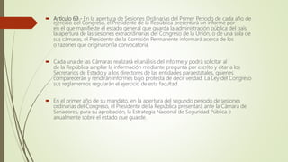  Artículo 69.- En la apertura de Sesiones Ordinarias del Primer Periodo de cada año de
ejercicio del Congreso, el Presidente de la República presentará un informe por
en el que manifieste el estado general que guarda la administración pública del país.
la apertura de las sesiones extraordinarias del Congreso de la Unión, o de una sola de
sus cámaras, el Presidente de la Comisión Permanente informará acerca de los
o razones que originaron la convocatoria.
 Cada una de las Cámaras realizará el análisis del informe y podrá solicitar al
de la República ampliar la información mediante pregunta por escrito y citar a los
Secretarios de Estado y a los directores de las entidades paraestatales, quienes
comparecerán y rendirán informes bajo protesta de decir verdad. La Ley del Congreso
sus reglamentos regularán el ejercicio de esta facultad.
 En el primer año de su mandato, en la apertura del segundo periodo de sesiones
ordinarias del Congreso, el Presidente de la República presentará ante la Cámara de
Senadores, para su aprobación, la Estrategia Nacional de Seguridad Pública e
anualmente sobre el estado que guarde.
 