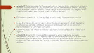  Artículo 70. Toda resolución del Congreso tendrá el carácter de ley o decreto. Las leyes o
decretos se comunicarán al Ejecutivo firmados por los presidentes de ambas Cámaras y
un secretario de cada una de ellas, y se promulgarán en esta forma: "El Congreso de los
Estados Unidos Mexicanos decreta: (texto de la ley o decreto)".
 El Congreso expedirá la Ley que regulará su estructura y funcionamiento internos.
 La ley determinará, las formas y procedimientos para la agrupación de los diputados,
su afiliación de partido, a efecto de garantizar la libre expresión de las corrientes
representadas en la Cámara de Diputados.
 Esta ley no podrá ser vetada ni necesitará de promulgación del Ejecutivo Federal para
vigencia.
 Artículo 78. Durante los recesos del Congreso de la Unión habrá una Comisión
Permanente compuesta de 37 miembros de los que 19 serán Diputados y 18 Senadores,
nombrados por sus respectivas Cámaras la víspera de la clausura de los períodos
de sesiones. Para cada titular las Cámaras nombrarán, de entre sus miembros en ejercicio,
sustituto.
 