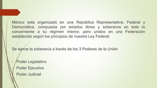 México esta organizado en una República Representativa, Federal y
Democrática, compuesta por estados libres y soberanos en todo lo
concerniente a su régimen interior, pero unidos en una Federación
establecida según los principios de nuestra Ley Federal.
Se ejerce la soberanía a través de los 3 Poderes de la Unión
- Poder Legislativo
- Poder Ejecutivo
- Poder Judicial
 