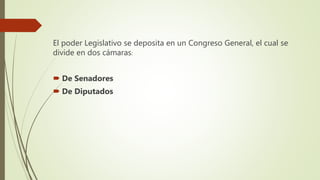 El poder Legislativo se deposita en un Congreso General, el cual se
divide en dos cámaras:
 De Senadores
 De Diputados
 