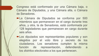 Congreso está conformado por una Cámara baja, o
Cámara de Diputados, y una Cámara alta, o Cámara
de Senadores.
La Cámara de Diputados se conforma por 500
miembros que permanecen en el cargo durante tres
años, y otra, la de Senadores, está conformada por
128 legisladores que permanecen en cargo durante
seis años.
Los diputados son representantes populares y son
elegidos por el voto libre y secreto de los
ciudadanos. Los senadores cumplen la misma
función de representación, defendiendo a
los distritos electorales a los que pertenecen.
 