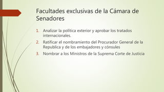 Facultades exclusivas de la Cámara de
Senadores
1. Analizar la política exterior y aprobar los tratados
internacionales.
2. Ratificar el nombramiento del Procurador General de la
Republica y de los embajadores y cónsules
3. Nombrar a los Ministros de la Suprema Corte de Justicia
 
