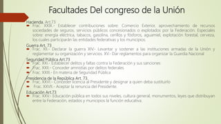 Hacienda. Art.73
 Frac. XXIX.- Establecer contribuciones sobre: Comercio Exterior, aprovechamiento de recursos
sociedades de seguros, servicios públicos concesionados o explotados por la Federación. Especiales
sobre: energía eléctrica, tabacos, gasolina, cerillos y fósforos, aguamiel, explotación forestal, cerveza,
los cuales participarán las entidades federativas y los municipios.
Guerra Art. 73
 Frac. XII.- Declarar la guerra XIV.- Levantar y sostener a las instituciones armadas de la Unión y
reglamentar su organización y servicios. XV.- Dar reglamentos para organizar la Guardia Nacional
Seguridad Pública Art.73
 Frac. XXI.- Establecer delitos y faltas contra la Federación y sus sanciones
 Frac. XXII.- Conceder amnistías por delitos federales
 Frac. XXIII.- En materia de Seguridad Pública
Presidencia de la República Art. 73.
 Frac. XXVI.- Conceder licencia al Presidente y designar a quien deba sustituirlo
 Frac. XXVII.- Aceptar la renuncia del Presidente.
Educación Art.73
 Frac. XXV.- Educación pública en todos sus niveles, cultura general, monumentos, leyes que distribuyan
entre la Federación, estados y municipios la función educativa.
Facultades Del congreso de la Unión
 
