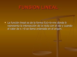 FUNSION LINEAL La función lineal es de la forma f(x)=b+mx donde b representa la intersección de la recta con el eje y cuando el valor de x =0 se llama ordenada en el origen.