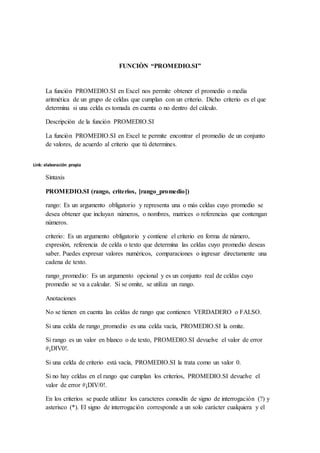 FUNCIÒN “PROMEDIO.SI”
La función PROMEDIO.SI en Excel nos permite obtener el promedio o media
aritmética de un grupo de celdas que cumplan con un criterio. Dicho criterio es el que
determina si una celda es tomada en cuenta o no dentro del cálculo.
Descripción de la función PROMEDIO.SI
La función PROMEDIO.SI en Excel te permite encontrar el promedio de un conjunto
de valores, de acuerdo al criterio que tú determines.
Sintaxis
PROMEDIO.SI (rango, criterios, [rango_promedio])
rango: Es un argumento obligatorio y representa una o más celdas cuyo promedio se
desea obtener que incluyan números, o nombres, matrices o referencias que contengan
números.
criterio: Es un argumento obligatorio y contiene el criterio en forma de número,
expresión, referencia de celda o texto que determina las celdas cuyo promedio deseas
saber. Puedes expresar valores numéricos, comparaciones o ingresar directamente una
cadena de texto.
rango_promedio: Es un argumento opcional y es un conjunto real de celdas cuyo
promedio se va a calcular. Si se omite, se utiliza un rango.
Anotaciones
No se tienen en cuenta las celdas de rango que contienen VERDADERO o FALSO.
Si una celda de rango_promedio es una celda vacía, PROMEDIO.SI la omite.
Si rango es un valor en blanco o de texto, PROMEDIO.SI devuelve el valor de error
#¡DIV0!.
Si una celda de criterio está vacía, PROMEDIO.SI la trata como un valor 0.
Si no hay celdas en el rango que cumplan los criterios, PROMEDIO.SI devuelve el
valor de error #¡DIV/0!.
En los criterios se puede utilizar los caracteres comodín de signo de interrogación (?) y
asterisco (*). El signo de interrogación corresponde a un solo carácter cualquiera y el
Link: elaboración propia
 