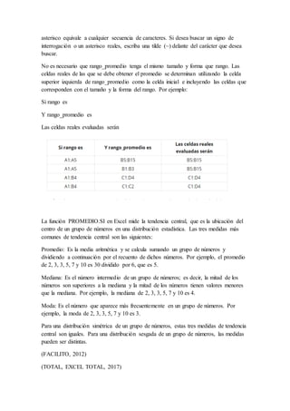 asterisco equivale a cualquier secuencia de caracteres. Si desea buscar un signo de
interrogación o un asterisco reales, escriba una tilde (~) delante del carácter que desea
buscar.
No es necesario que rango_promedio tenga el mismo tamaño y forma que rango. Las
celdas reales de las que se debe obtener el promedio se determinan utilizando la celda
superior izquierda de rango_promedio como la celda inicial e incluyendo las celdas que
corresponden con el tamaño y la forma del rango. Por ejemplo:
Si rango es
Y rango_promedio es
Las celdas reales evaluadas serán
La función PROMEDIO.SI en Excel mide la tendencia central, que es la ubicación del
centro de un grupo de números en una distribución estadística. Las tres medidas más
comunes de tendencia central son las siguientes:
Promedio: Es la media aritmética y se calcula sumando un grupo de números y
dividiendo a continuación por el recuento de dichos números. Por ejemplo, el promedio
de 2, 3, 3, 5, 7 y 10 es 30 dividido por 6, que es 5.
Mediana: Es el número intermedio de un grupo de números; es decir, la mitad de los
números son superiores a la mediana y la mitad de los números tienen valores menores
que la mediana. Por ejemplo, la mediana de 2, 3, 3, 5, 7 y 10 es 4.
Moda: Es el número que aparece más frecuentemente en un grupo de números. Por
ejemplo, la moda de 2, 3, 3, 5, 7 y 10 es 3.
Para una distribución simétrica de un grupo de números, estas tres medidas de tendencia
central son iguales. Para una distribución sesgada de un grupo de números, las medidas
pueden ser distintas.
(FACILITO, 2012)
(TOTAL, EXCEL TOTAL, 2017)
 