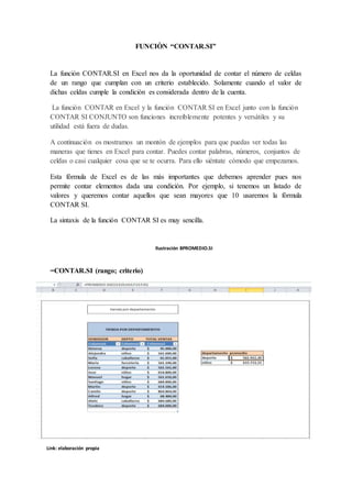 FUNCIÒN “CONTAR.SI”
La función CONTAR.SI en Excel nos da la oportunidad de contar el número de celdas
de un rango que cumplan con un criterio establecido. Solamente cuando el valor de
dichas celdas cumple la condición es considerada dentro de la cuenta.
La función CONTAR en Excel y la función CONTAR SI en Excel junto con la función
CONTAR SI CONJUNTO son funciones increíblemente potentes y versátiles y su
utilidad está fuera de dudas.
A continuación os mostramos un montón de ejemplos para que puedas ver todas las
maneras que tienes en Excel para contar. Puedes contar palabras, números, conjuntos de
celdas o casi cualquier cosa que se te ocurra. Para ello siéntate cómodo que empezamos.
Esta fórmula de Excel es de las más importantes que debemos aprender pues nos
permite contar elementos dada una condición. Por ejemplo, si tenemos un listado de
valores y queremos contar aquellos que sean mayores que 10 usaremos la fórmula
CONTAR SI.
La sintaxis de la función CONTAR SI es muy sencilla.
=CONTAR.SI (rango; criterio)
Ilustración 8PROMEDIO.SI
Link: elaboración propia
 