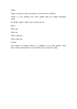 Dónde:
Rango es el rango de celdas que queremos contar de manera condicional.
Criterio es el que aplicamos para contar aquellas celdas que cumplan determinado
criterio
Por ejemplo, algunos criterios que se pueden usar son:
Igual a
Menor que
Mayor que
Menor o igual que
Mayor o igual que
Contiene
Estos criterios son bastante evidentes y su significado no hace falta explicarlo. Ahora
bien, la manera de introducirlos en una fórmula puede ser algo más confuso.
 