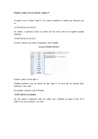 Función Contar Si Con Criterio “Igual A”
Si quieres usar el criterio “igual a” con valores numéricos la sintaxis que debemos usar
es:
=CONTAR.SI (A1:A10;15)
En cambio, si queremos usarlo con valores de tipo texto como en el siguiente ejemplo
usaremos:
=CONTAR.SI (A1:10;"aa")
Es decir, tenemos que poner el argumento entre comillas.
Ilustración 9EJEMPLO CONTAR.SI
Función contar si excel igual a
También podremos usar un criterio del tipo “igual a” en Excel que nos permita hacer
referencia a una celda.
Por ejemplo, podemos usar la fórmula:
=CONTAR.SI (A1:10;B1)
De esta manera, contaremos todas las celdas cuyo contenido sea igual al valor de la
celda A1 ya sea un número o un texto.
 