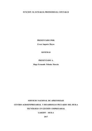 FUNCION SI; SUMAR.SI; PROMEDIO.SI; CONTAR.SI
PRESENTADO POR:
Cesar Augusto Hoyos
SISTEMAS
PRESENTADO A.
Hugo Fernando Polonia Dussán
SERVICIO NACIONAL DE APRENDIZAJE
CENTRO AGROEMPRESARIAL Y DESARROLLO PECUARIO DEL HUILA
TECNÓLOGO EN GESTIÓN EMPRESARIAL
GARZON – HUILA
2017
 