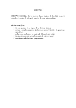 OBJETIVOS
OBJETIVO GENERAL: Dar a conocer algunas funciones de Excel (si, sumar. Si,
promedio. si y contar. sí), incluyendo ejemplos de cómo se deben utilizar.
objetivos especificos:
 informar para que sirven algunas de las funciones de excel
 explicar por medio de ejemplos las funciones de excel (ejercicios de operaciones
matemáticas)
 realizar unas conclusiones en cuanto a la elaboración del trabajo.
 trabajar adecuadamente con la hoja de cálculo microsoft excel
 usar algunas de las funciones que posee excel.
 