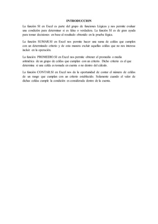 INTRODUCCION
La función SI en Excel es parte del grupo de funciones Lógicas y nos permite evaluar
una condición para determinar si es falsa o verdadera. La función SI es de gran ayuda
para tomar decisiones en base al resultado obtenido en la prueba lógica.
La función SUMAR.SI en Excel nos permite hacer una suma de celdas que cumplen
con un determinado criterio y de esta manera excluir aquellas celdas que no nos interesa
incluir en la operación.
La función PROMEDIO.SI en Excel nos permite obtener el promedio o media
aritmética de un grupo de celdas que cumplan con un criterio. Dicho criterio es el que
determina si una celda es tomada en cuenta o no dentro del cálculo.
La función CONTAR.SI en Excel nos da la oportunidad de contar el número de celdas
de un rango que cumplan con un criterio establecido. Solamente cuando el valor de
dichas celdas cumple la condición es considerada dentro de la cuenta.
 