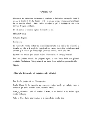 FUNCIÒN “SI”
El tema de los operadores relacionales se estudiaron la finalidad de comprender mejor el
uso de la función SI ( ). La función =SI ( ) es una de las más potentes que tiene Excel.
Es de extrema utilidad. Sirve cuando necesitamos que el resultado de una celda
dependa de alguna condición.
En esta entrada se intentara explicar fácilmente su uso.
FUNCIÓN SI ( )
Categoría. Lógicas.
Descripción.
La Función SI permite evaluar una condición (comprueba si se cumple una condición) y
devuelve un valor si la condición especificada se cumple (ósea si es verdadera) tendrá
un valor, y en caso de que no se cumpla (ósea que sea falsa) tendrá otro valor.
Se utiliza esta función para realizar pruebas condicionales en valores y fórmulas.
Ésta nos permite realizar una pregunta lógica, la cual puede tener dos posibles
resultados Verdadero o Falso y actuar de una u otra forma según la respuesta obtenida.
Sintaxis.
=SI (prueba_lógica;valor_si_verdadero;valor_si_falso)
Esta función requiere de tres (3) argumentos:
Prueba_Lógica: Es la expresión que queremos evaluar, puede ser cualquier valor o
expresión que pueda evaluarse como verdadero o falso.
Valor_si_verdadero: Como su nombre lo indica, es el resultado si la prueba lógica
resulta verdadera.
Valor_si_falso: Indica es el resultado si la prueba lógica resulta falsa.
 