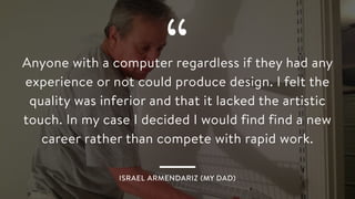 “Anyone with a computer regardless if they had any
experience or not could produce design. I felt the
quality was inferior and that it lacked the artistic
touch. In my case I decided I would find find a new
career rather than compete with rapid work.
ISRAEL ARMENDARIZ (MY DAD)
 