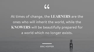 “At times of change, the LEARNERS are the
ones who will inherit the world, while the
KNOWERS will be beautifully prepared for
a world which no longer exists.
ERIC HOFFER
 
