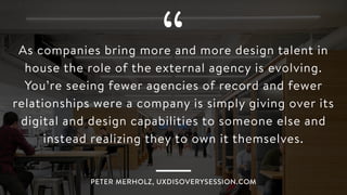 “As companies bring more and more design talent in
house the role of the external agency is evolving.
You’re seeing fewer agencies of record and fewer
relationships were a company is simply giving over its
digital and design capabilities to someone else and
instead realizing they to own it themselves.
PETER MERHOLZ, UXDISOVERYSESSION.COM
 