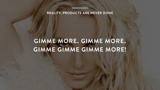 Page Title
GIMME MORE. GIMME MORE.
GIMME GIMME GIMME MORE!
REALITY: PRODUCTS ARE NEVER DONE
 