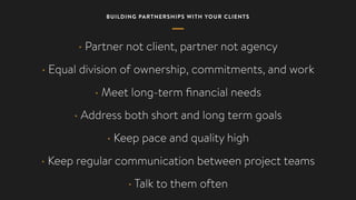 BUILDING PARTNERSHIPS WITH YOUR CLIENTS
• Partner not client, partner not agency
• Equal division of ownership, commitments, and work
• Meet long-term ﬁnancial needs
• Address both short and long term goals
• Keep pace and quality high
• Keep regular communication between project teams
• Talk to them often
 