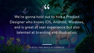 “We’re gonna hold out to hire a Product
Designer who knows iOS, Android, Windows,
and is great at user experience but also
talented at branding and illustration.
A BOSS I HAD WHILE AT EVERNOTE
 
