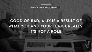 UX IS A TEAM RESPONSIBILITY
GOOD OR BAD, A UX IS A RESULT OF
WHAT YOU AND YOUR TEAM CREATES.
IT’S NOT A ROLE.
 
