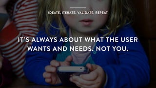 IDEATE, ITERATE, VALIDATE, REPEAT
IT’S ALWAYS ABOUT WHAT THE USER
WANTS AND NEEDS. NOT YOU.
 