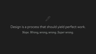 Design is a process that should yield perfect work.
Nope. Wrong, wrong, wrong. Super wrong.
 