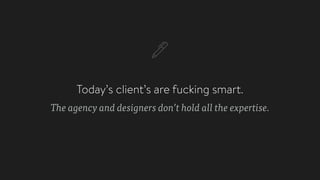 Today’s client’s are fucking smart.
The agency and designers don’t hold all the expertise.
 