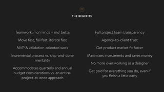 THE BENEFITS
Teamwork: mo’ minds = mo’ betta
Move fast, fail fast, iterate fast
MVP & validation-oriented work
Incremental process vs. ship-and-done
mentality
Accommodates quarterly and annual
budget considerations vs. an entire-
project-at-once approach
Full project team transparency
Agency-to-client trust
Get product market ﬁt faster
Maximizes investments and saves money
No more over working as a designer
Get paid for everything you do, even if  
you ﬁnish a little early
 