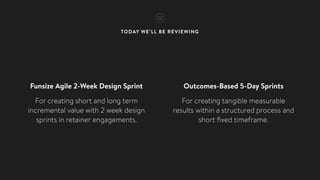 TODAY WE’LL BE REVIEWING
Funsize Agile 2-Week Design Sprint
For creating short and long term
incremental value with 2 week design
sprints in retainer engagements.
Outcomes-Based 5-Day Sprints
For creating tangible measurable
results within a structured process and
short ﬁxed timeframe.
 