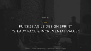 PART III
FUNSIZE AGILE DESIGN SPRINT
“STEADY PACE & INCREMENTAL VALUE”
FUNSIZE ・ FUNSIZE SPRINT SCHOOL ・ @FUNSIZE ・ WWW.FUNSIZE.CO
 