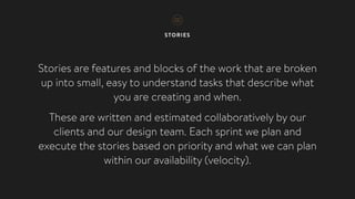 STORIES
Stories are features and blocks of the work that are broken
up into small, easy to understand tasks that describe what
you are creating and when.
These are written and estimated collaboratively by our
clients and our design team. Each sprint we plan and
execute the stories based on priority and what we can plan
within our availability (velocity).
 