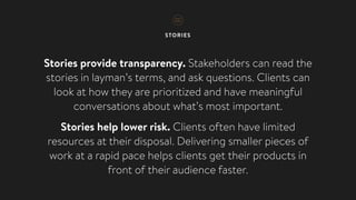 STORIES
Stories provide transparency. Stakeholders can read the
stories in layman’s terms, and ask questions. Clients can
look at how they are prioritized and have meaningful
conversations about what’s most important.
Stories help lower risk. Clients often have limited
resources at their disposal. Delivering smaller pieces of
work at a rapid pace helps clients get their products in
front of their audience faster.
 