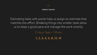 SPRINT POINTS
Estimating tasks with points help us assign an estimate that
matches the effort. Breaking things into smaller tasks allow
us to keep a good pace and manage the work smartly.
2 Hour Task = 1 Point
1, 2, 3, 4, 6, 8, 12, 16
 