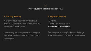 SPRINT VELOCITY: A 1 PERSON DESIGN TEAM
1. Starting Velocity
A project has 1 Designer who works a
typical 40 hour per week schedule or 80
hours per 2 week sprint.
Converting hours to points that designer
can work a maximum of 40 points per 2
week sprint.
2. Adjusted Velocity
40 Points
-Sprint Activities (8 Pts.)
= 32 Points/2 Week Sprint
This designer is doing 32 Hours of design
work and 8 hours of sprint activities/week.
 