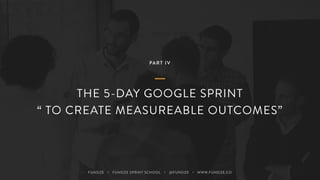 PART IV
THE 5-DAY GOOGLE SPRINT
“ TO CREATE MEASUREABLE OUTCOMES”
FUNSIZE ・ FUNSIZE SPRINT SCHOOL ・ @FUNSIZE ・ WWW.FUNSIZE.CO
 