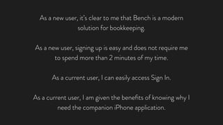 As a new user, it’s clear to me that Bench is a modern
solution for bookkeeping.
As a new user, signing up is easy and does not require me
to spend more than 2 minutes of my time.
As a current user, I can easily access Sign In.
As a current user, I am given the beneﬁts of knowing why I
need the companion iPhone application.
 