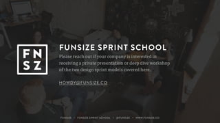 FUNSIZE SPRINT SCHOOL
Please reach out if your company is interested in
receiving a private presentation or deep dive workshop
of the two design sprint models covered here.
HOWDY@FUNSIZE.CO
FUNSIZE ・ FUNSIZE SPRINT SCHOOL ・ @FUNSIZE ・ WWW.FUNSIZE.CO
 